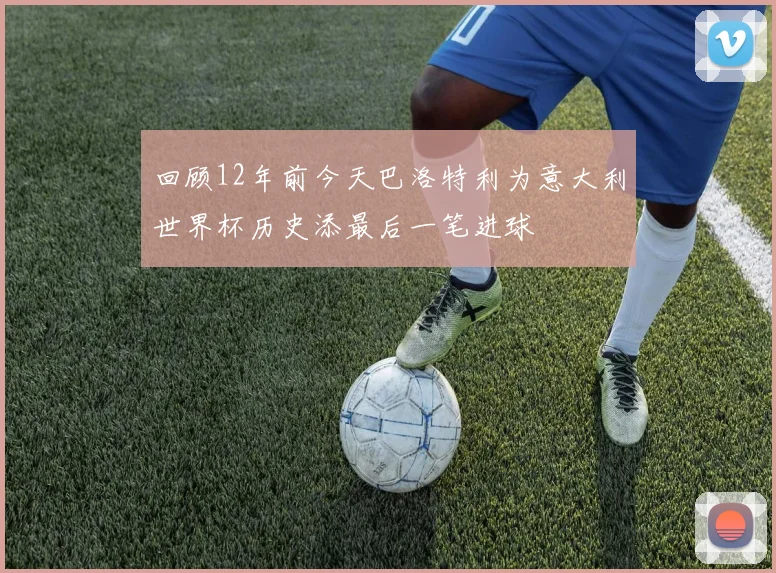回顾12年前今天巴洛特利为意大利世界杯历史添最后一笔进球