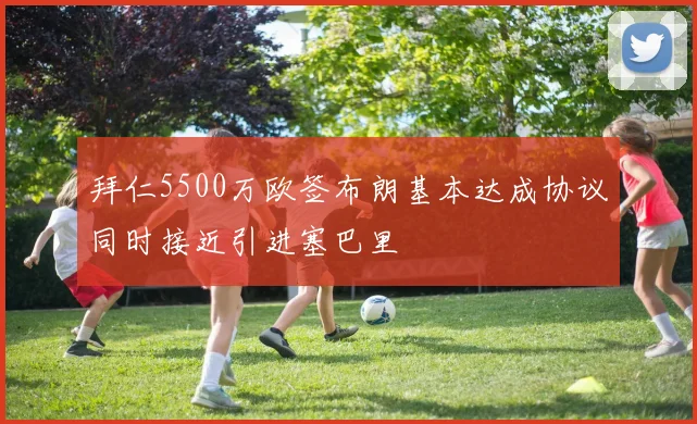 拜仁5500万欧签布朗基本达成协议同时接近引进塞巴里