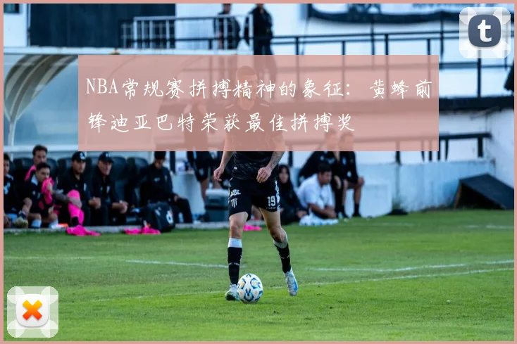 NBA常规赛拼搏精神的象征：黄蜂前锋迪亚巴特荣获最佳拼搏奖