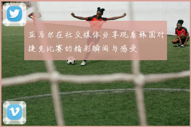 亚马尔在社交媒体分享观看韩国对捷克比赛的精彩瞬间与感受