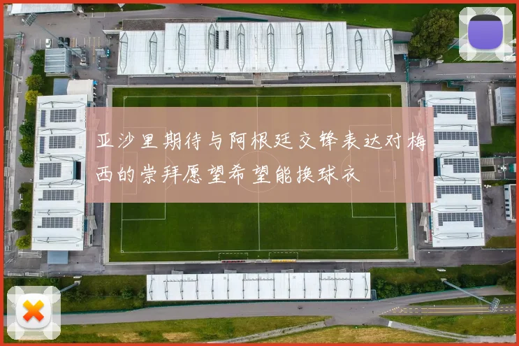 亚沙里期待与阿根廷交锋表达对梅西的崇拜愿望希望能换球衣