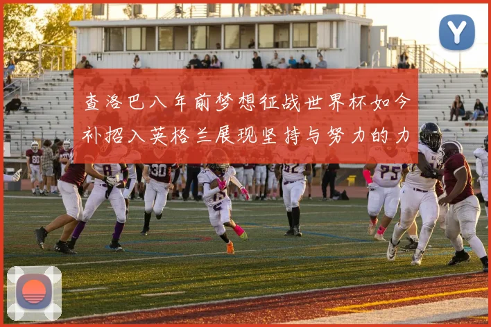查洛巴八年前梦想征战世界杯如今补招入英格兰展现坚持与努力的力量
