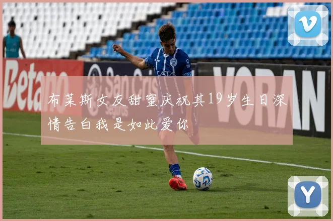 布莱斯女友甜蜜庆祝其19岁生日深情告白我是如此爱你