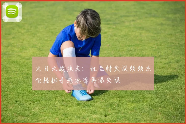 火日大战焦点：杜兰特失误频频杰伦格林手感冰凉再添失误