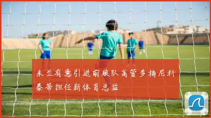 米兰有意引进前狼队高管多梅尼科泰蒂担任新体育总监