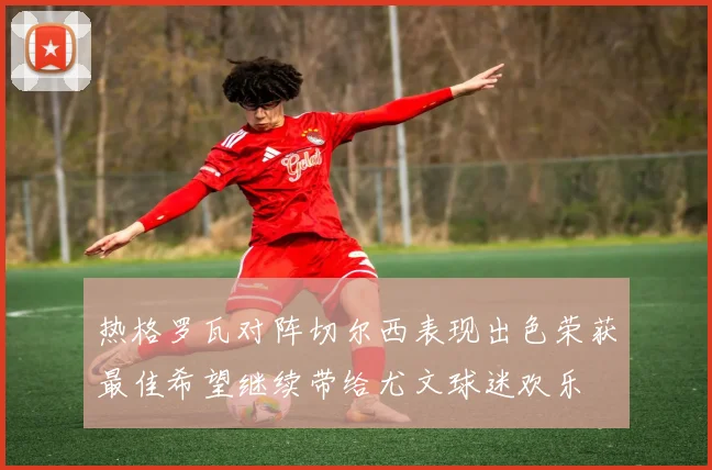 热格罗瓦对阵切尔西表现出色荣获最佳希望继续带给尤文球迷欢乐