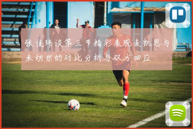 张佳玮谈第三节精彩表现麦凯恩与米切尔的对比分析与双方回应