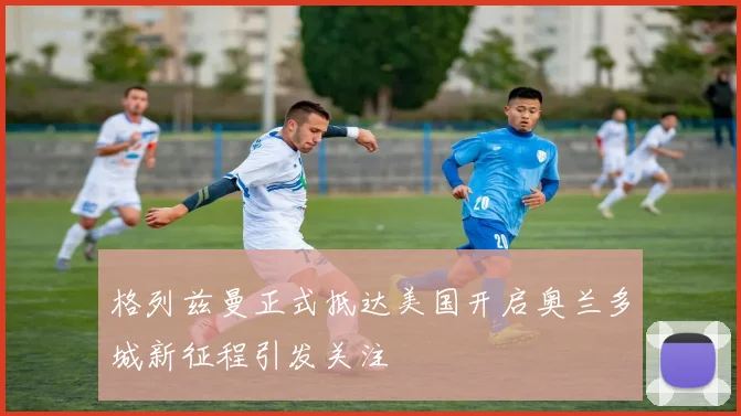 格列兹曼正式抵达美国开启奥兰多城新征程引发关注