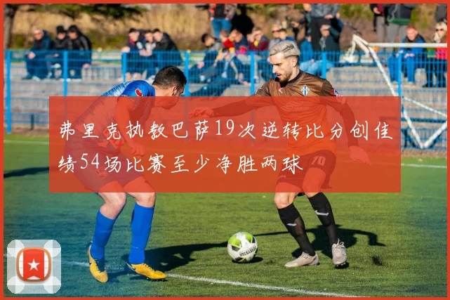 弗里克执教巴萨19次逆转比分创佳绩54场比赛至少净胜两球