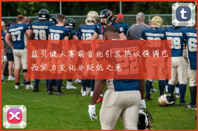 盐贝健人赛前言论引发热议强调巴西实力变化非贬低之意