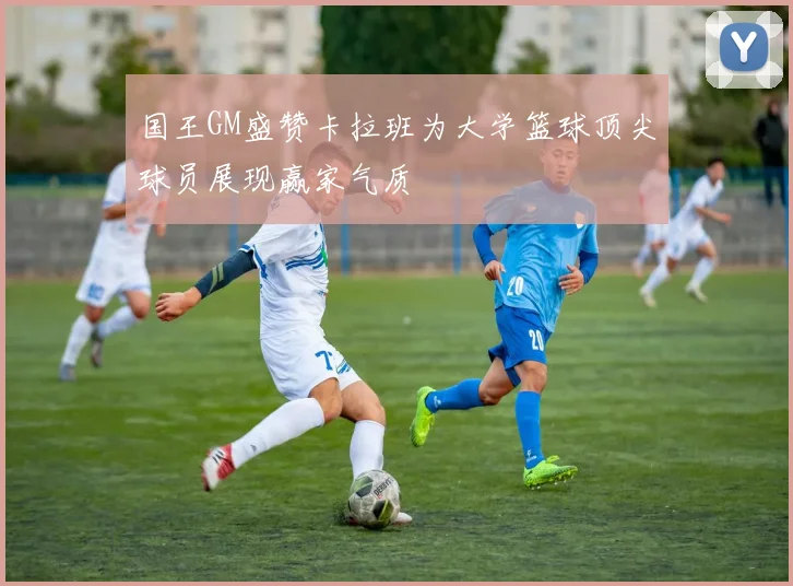 国王GM盛赞卡拉班为大学篮球顶尖球员展现赢家气质