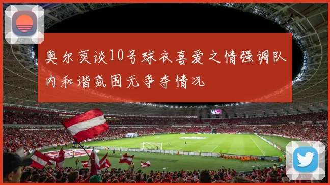 奥尔莫谈10号球衣喜爱之情强调队内和谐氛围无争夺情况