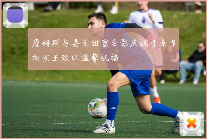 詹姆斯与妻子甜蜜合影庆祝母亲节向女王致以温馨祝福
