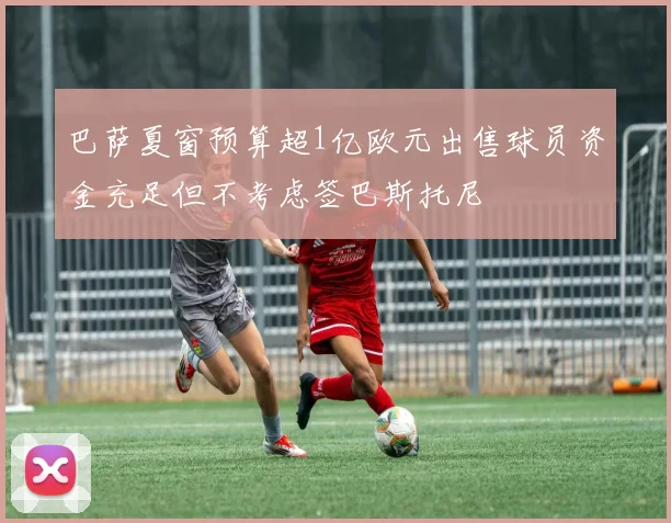 巴萨夏窗预算超1亿欧元出售球员资金充足但不考虑签巴斯托尼