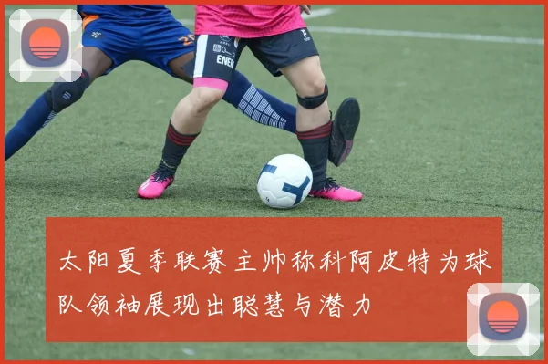 太阳夏季联赛主帅称科阿皮特为球队领袖展现出聪慧与潜力