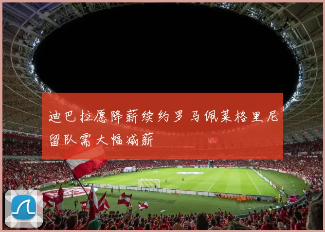 迪巴拉愿降薪续约罗马佩莱格里尼留队需大幅减薪