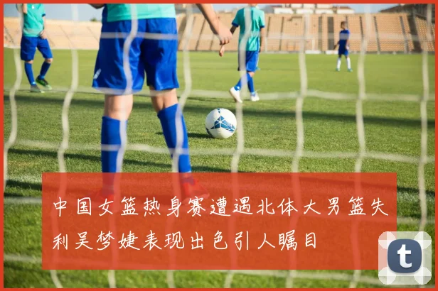 中国女篮热身赛遭遇北体大男篮失利吴梦婕表现出色引人瞩目