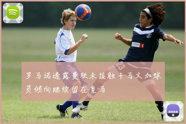罗马诺透露曼联未接触卡马文加球员倾向继续留在皇马