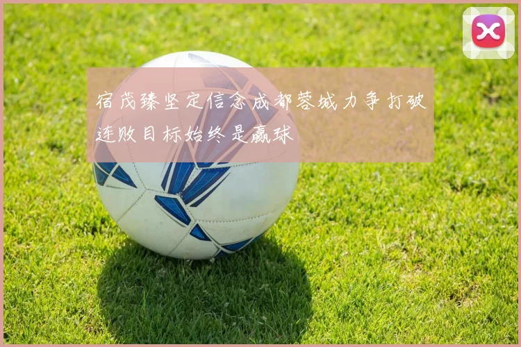宿茂臻坚定信念成都蓉城力争打破连败目标始终是赢球