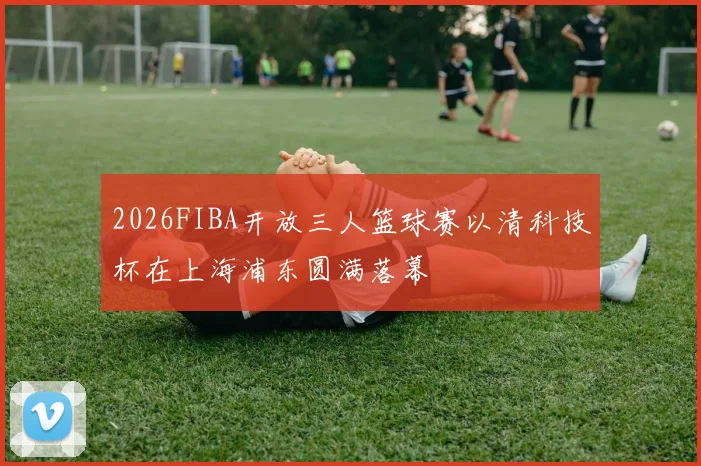 2026FIBA开放三人篮球赛以清科技杯在上海浦东圆满落幕