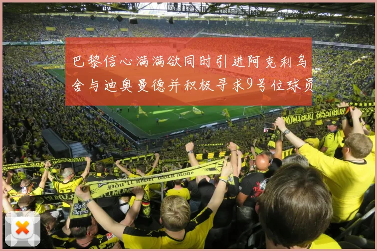 巴黎信心满满欲同时引进阿克利乌舍与迪奥曼德并积极寻求9号位球员