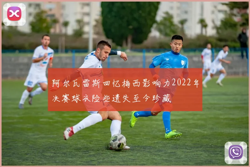 阿尔瓦雷斯回忆梅西影响力2022年决赛球衣险些遗失至今珍藏