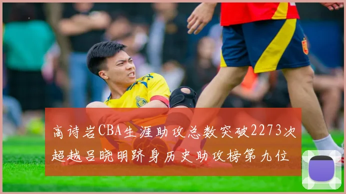 高诗岩CBA生涯助攻总数突破2273次超越吕晓明跻身历史助攻榜第九位