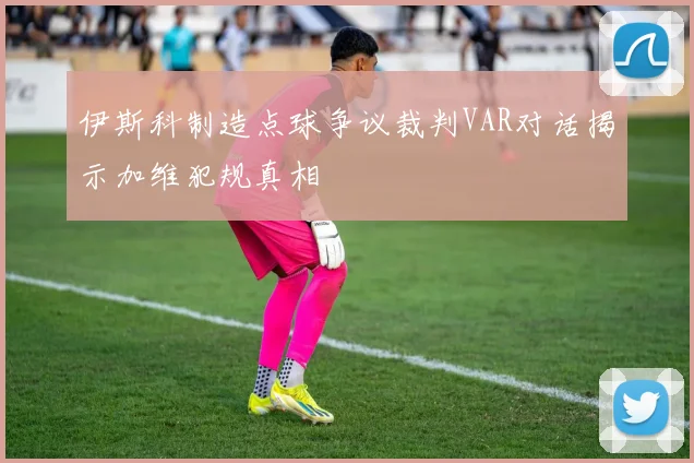 伊斯科制造点球争议裁判VAR对话揭示加维犯规真相