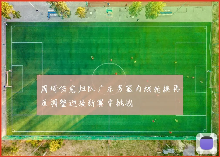 周琦伤愈归队广东男篮内线轮换再度调整迎接新赛季挑战
