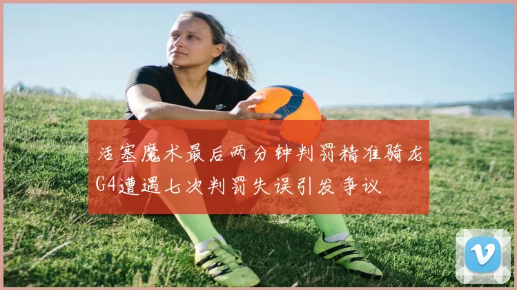 活塞魔术最后两分钟判罚精准骑龙G4遭遇七次判罚失误引发争议