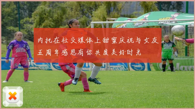 内托在社交媒体上甜蜜庆祝与女友五周年感恩有你共度美好时光
