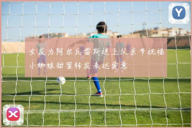 女友为阿尔瓦雷斯送上父亲节祝福小蜘蛛甜蜜转发表达爱意