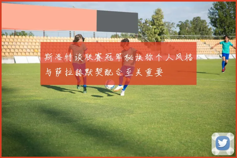 斯洛特谈联赛冠军秘诀称个人风格与萨拉赫默契配合至关重要