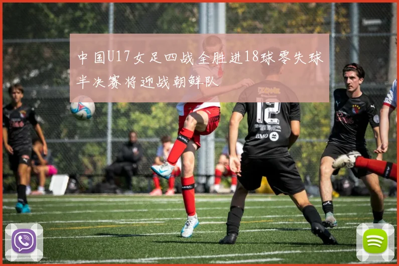 中国U17女足四战全胜进18球零失球半决赛将迎战朝鲜队